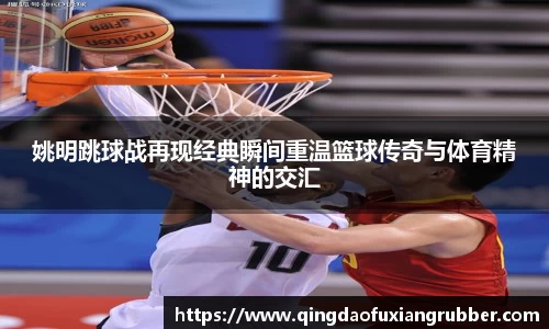 姚明跳球战再现经典瞬间重温篮球传奇与体育精神的交汇