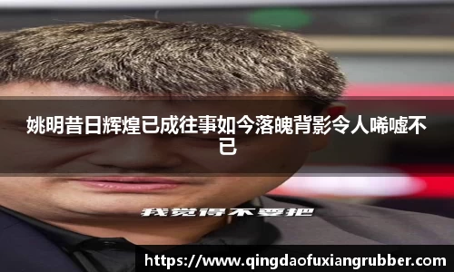 姚明昔日辉煌已成往事如今落魄背影令人唏嘘不已