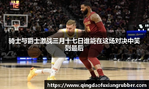 骑士与爵士激战三月十七日谁能在这场对决中笑到最后