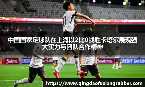 中国国家足球队在上海以2比0战胜卡塔尔展现强大实力与团队合作精神